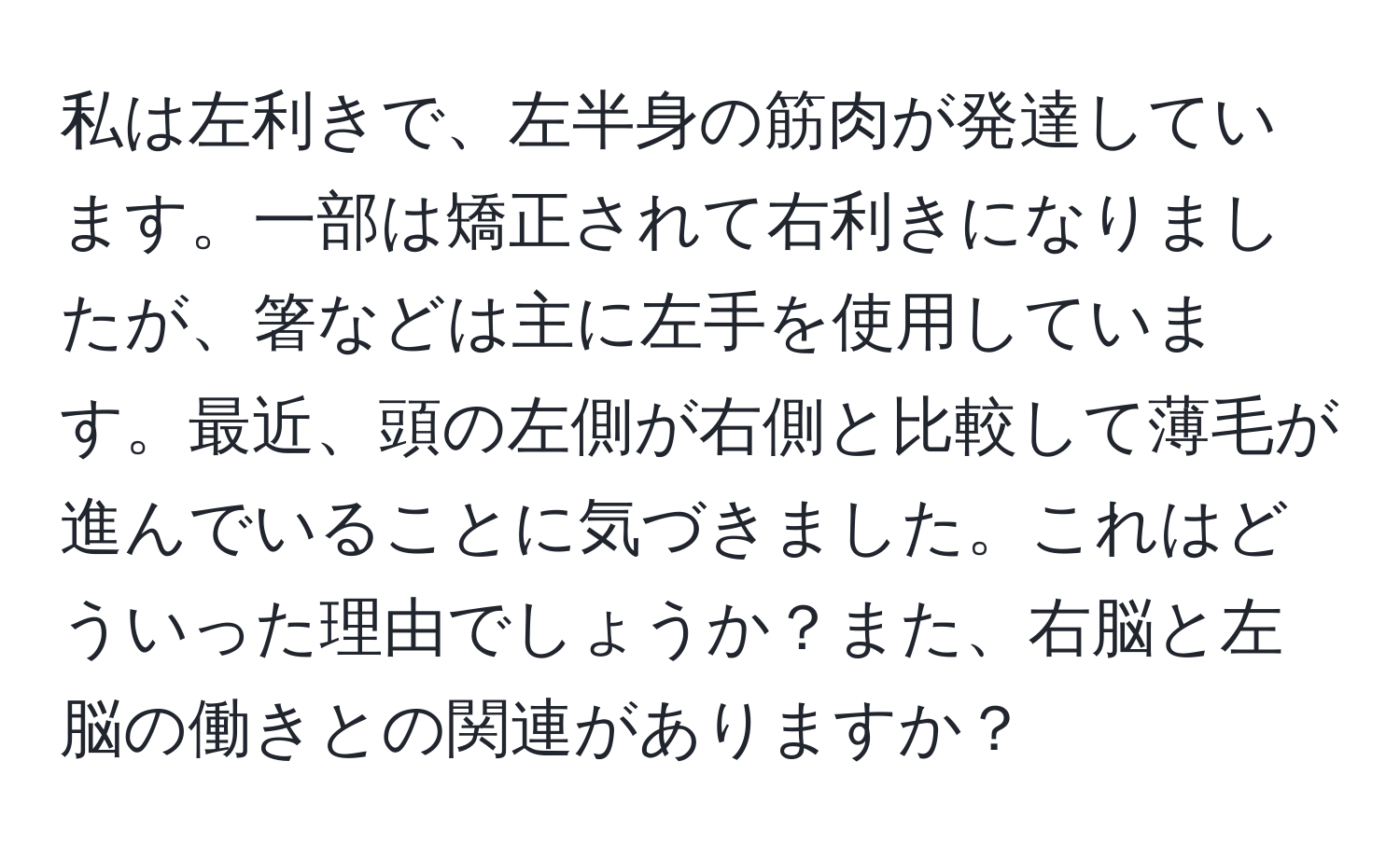 私は左利きで、左半身の筋肉が発達しています。一部は矯正されて右利きになりましたが、箸などは主に左手を使用しています。最近、頭の左側が右側と比較して薄毛が進んでいることに気づきました。これはどういった理由でしょうか？また、右脳と左脳の働きとの関連がありますか？