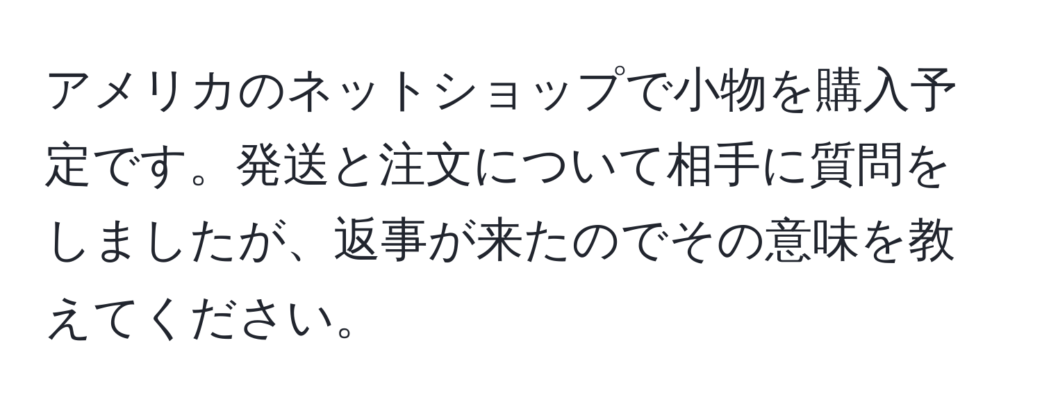 アメリカのネットショップで小物を購入予定です。発送と注文について相手に質問をしましたが、返事が来たのでその意味を教えてください。