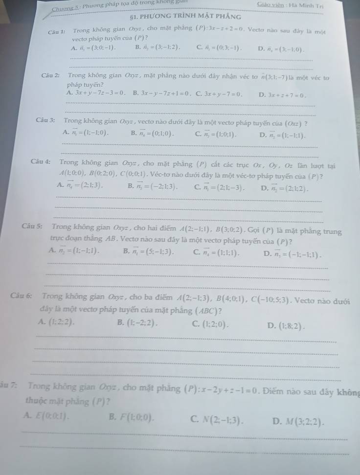 Chương 5 : Phương pháp tọa độ trong không giản
Giáo viên : Hà Minh Tri
_
§1. phương trình mặt phẳng
Câu 1: Trong không gian Oxy= , cho mặt phẳng (P):3x-z+2=0 Vecto nào sau đây là một
vecto pháp tuyến của (P) 2
A. vector n_1=(3;0;-1). B. vector n_3=(3,-1:2). C. hat n_1=(0;3;-1). D. n_4=(3;-1;0).
_
_
Câu 2: Trong không gian Oxyz , mặt phẳng nào dưới đây nhận véc to n(3;1;-7) là một véc to
pháp tuyến?
A. 3x+y-7z-3=0 B. 3x-y-7z+1=0. C. 3x+y-7=0. D. 3x+z+7=0.
_
_
Câu 3: Trong không gian Qxy= , vecto nào dưới đây là một vecto pháp tuyển của (O) [z] ?
A. overline n_1=(1;-1;0). B. overline n_4=(0;1;0). C. overline n_2=(1:0:1). D. vector n_2=(1;-1;1).
_
_
Câu 4: Trong không gian Oxyz , cho mặt phăng (P) cắt các trục Ox, Oy, Oz lần lượt tại
A(1;0;0),B(0;2;0),C(0;0;1). Véc-tơ nào dưới đây là một véc-tơ pháp tuyến của (P)?
_
A. vector n_4=(2;1;3). B. vector n_1=(-2;1:3). C. vector n_1=(2;1;-3). D. vector n_1=(2;1;2).
_
_
Câu 5: Trong không gian Oxyz , cho hai điểm A(2;-1;1),B(3;0;2). Gọi (P) là mặt phẳng trung
trực đoạn thắng AB. Vecto nào sau đây là một vecto pháp tuyến của (P)?
_
A. overline n_2=(I;-I;I). B. overline n_1=(5;-1;3). C. overline n_4=(1;1;1). D. overline n_1=(-1;-1;1).
_
_
Câu 6: Trong không gian Oxyz , cho ba điểm A(2;-1;3),B(4;0;1),C(-10;5;3). Vecto nào dưới
đây là một vecto pháp tuyến của mặt phẳng (ABC)?
_
A. (1:2:2). B. (1;-2;2). C. (1;2;0). D. (1;8;2).
_
_
_
ău 7: Trong không gian Oxyz , cho mặt phẳng (P) :x-2y+z-1=0. Điểm nào sau đây không
thuộc mặt phăng (P)?
_
A. E(0:0:1). B. F(1;0;0). C. N(2;-1;3). D. M(3;2;2).
_