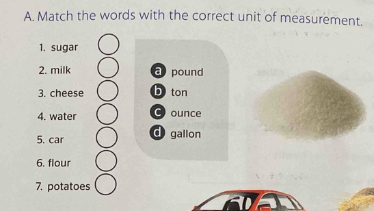 Match the words with the correct unit of measurement.
1. sugar
2. milk a pound
3. cheese b ton
4. water C ounce
5. car
d gallon
6. flour
7. potatoes