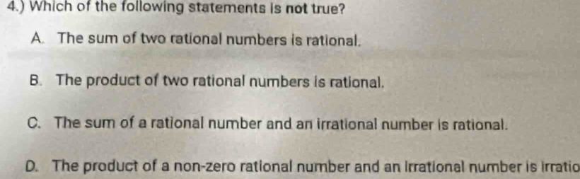 4.) Which of the following statements is not true?
A. The sum of two rational numbers is rational.
B. The product of two rational numbers is rational.
C. The sum of a rational number and an irrational number is rational.
D. The product of a non-zero rational number and an Irrational number is irratio