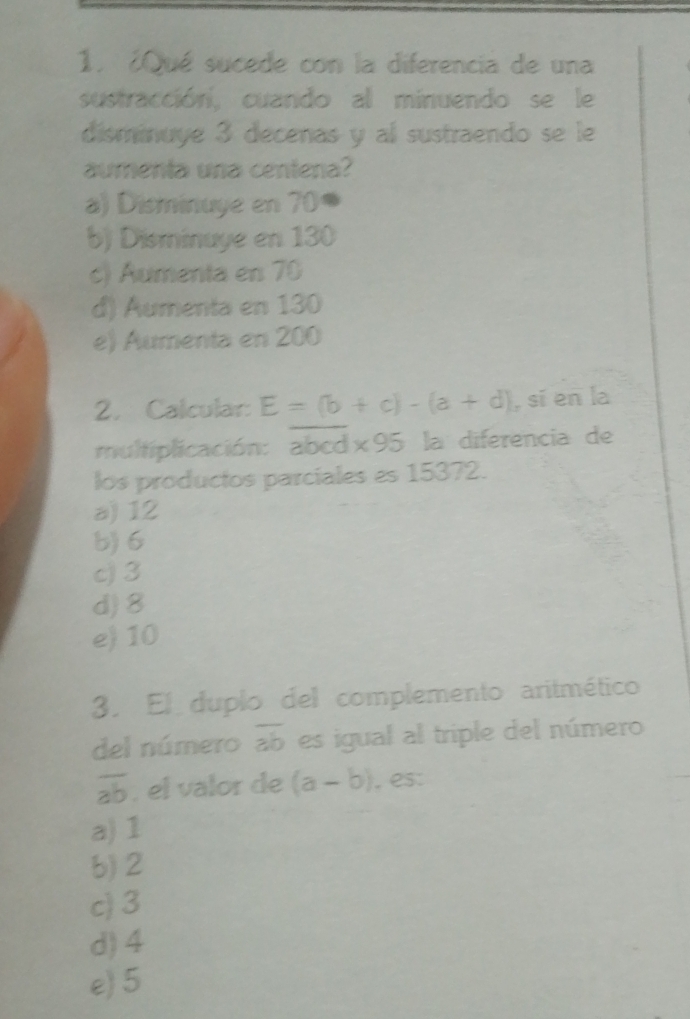 1 ¿Qué sucede con la diferencia de una
sustracción, cuando al minuendo se le
disminuye 3 decenas y al sustraendo se le
aumenta una centena?
a) Disminuye en 70 a
b) Disminuye en 130
c) Aumenta en 70
d) Aumenta en 130
e) Aumenta en 200
2. Calcular E=(b+c)-(a+d) , sí en la
multiplicación: abcd* 95 la diferencia de
los productos parciales es 15372.
a) 12
b) 6
c) 3
d) 8
e) 10
3. El duplo del complemento aritmético
del número overline ab es igual al triple del número
overline ab , el valor de (a-b) , es:
a) 1
b) 2
c) 3
d) 4
e) 5