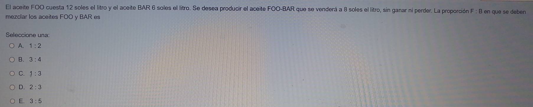 El aceite FOO cuesta 12 soles el litro y el aceite BAR 6 soles el litro. Se desea producir el aceite FOO-BAR que se venderá a 8 soles el litro, sin ganar ni perder. La proporción F : B en que se deben
mezclar los aceites FOO y BAR es
Seleccione una:
A. 1:2
B. 3:4
C. 1:3
D. 2:3
E. 3:5