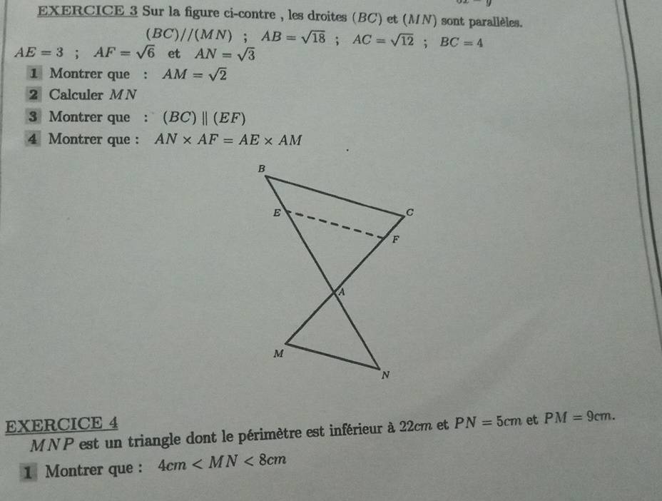 Sur la figure ci-contre , les droites (BC) et (MN) sont parallèles.
(BC)//(MN); AB=sqrt(18); AC=sqrt(12); BC=4
AE=3; AF=sqrt(6) et AN=sqrt(3)
1 Montrer que : AM=sqrt(2)
2 Calculer M N
3 Montrer que : (BC)parallel (EF)
4 Montrer que : AN* AF=AE* AM
EXERCICE 4 PN=5cm et PM=9cm.
MNP est un triangle dont le périmètre est inférieur à 22cm et 
1 Montrer que : 4cm