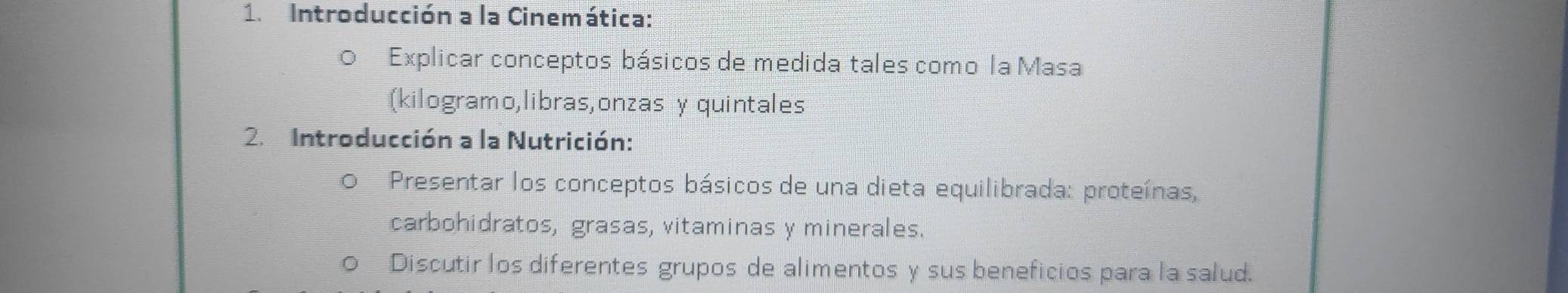 Introducción a la Cinemática: 
Explicar conceptos básicos de medida tales como la Masa 
(kilogramo,libras,onzas y quintales 
2. Introducción a la Nutrición: 
O Presentar los conceptos básicos de una dieta equilibrada: proteínas, 
carbohidratos, grasas, vitaminas y minerales. 
Discutir los diferentes grupos de alimentos y sus beneficios para la salud.