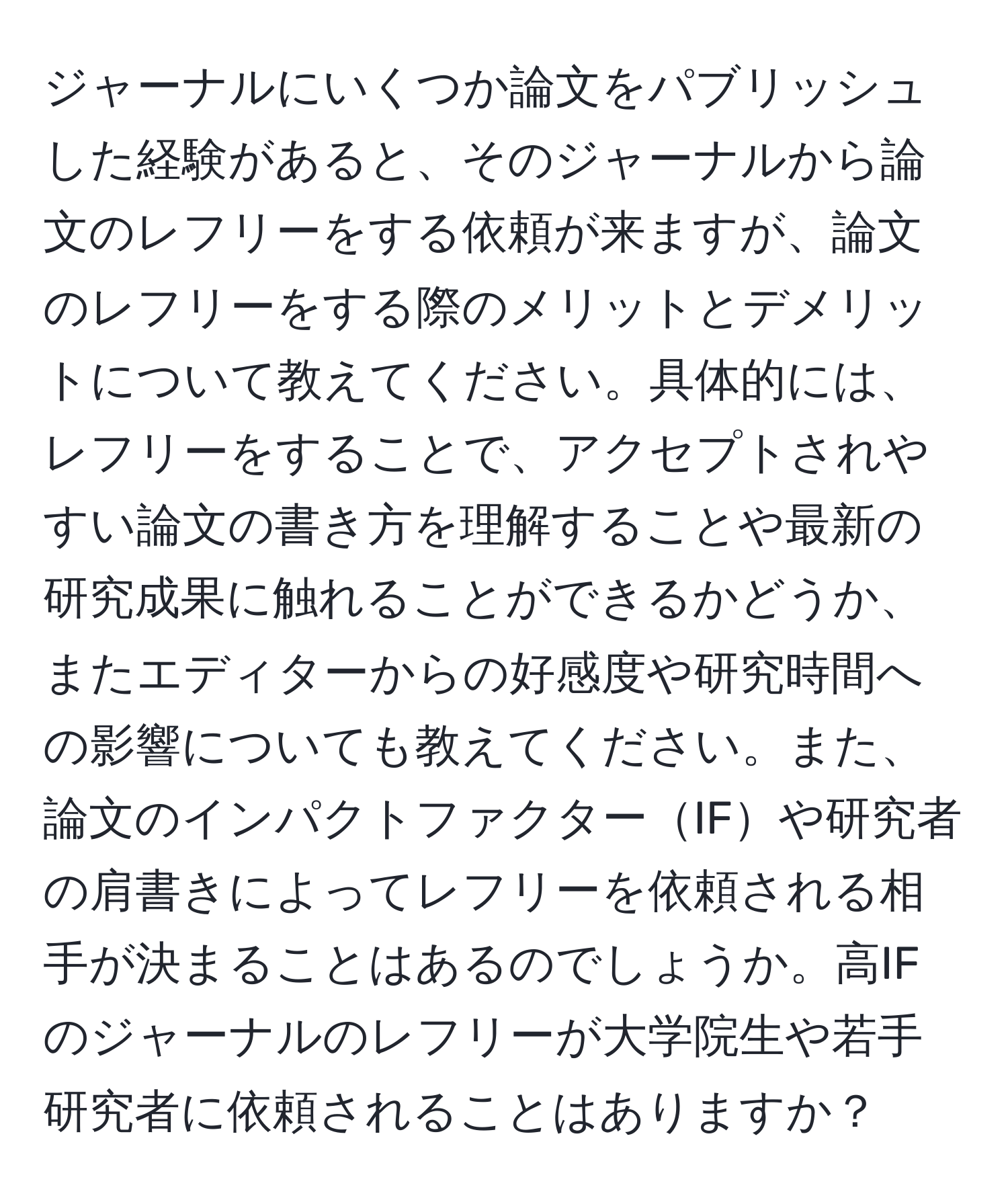 ジャーナルにいくつか論文をパブリッシュした経験があると、そのジャーナルから論文のレフリーをする依頼が来ますが、論文のレフリーをする際のメリットとデメリットについて教えてください。具体的には、レフリーをすることで、アクセプトされやすい論文の書き方を理解することや最新の研究成果に触れることができるかどうか、またエディターからの好感度や研究時間への影響についても教えてください。また、論文のインパクトファクターIFや研究者の肩書きによってレフリーを依頼される相手が決まることはあるのでしょうか。高IFのジャーナルのレフリーが大学院生や若手研究者に依頼されることはありますか？