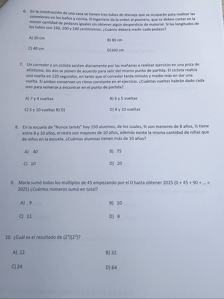 En la construcción de una casa se tienen tres tubos de drenaje que se ocuparán para realizar las
conexiones en los baños y cocina. El ingeniero da la orden al plomero, que se deben cortar en la
menor cantidad de pedazos iguales sin obtener algún desperdicio de material. Si las longitudes de
los tubos son 160, 200 y 240 centímetros. ¿Cuánto deberá medir cada pedazo?
A) 20 cm B) 80 cm
C) 40 cm
D)160 cm
7. Un corredor y un ciclista asisten diariamente por las mañanas a realizar ejercicio en una pista de
atletismo, los dos se ponen de acuerdo para salir del mismo punto de partida. El ciclista realiza
una vuelta en 120 segundos, en tanto que el corredor tarda minuto y medio más en dar una
vuelta. Si ambos conservan un ritmo constante en el ejercicio. ¿Cuántas vueltas habrán dado cada
uno para volverse a encontrar en el punto de partida?
A) 7 y 4 vueltas B) 6 γ 5 vueltas
C) 5 γ 10 vueltas B) D) D) 8 y 10 vueltas
8. En la escuela de “Nunca Jamás” hay 150 alumnos, de los cuales, ¾ son menores de 8 años, ½ tiene
entre 8 y 10 años, el resto son mayores de 10 años, además existe la misma cantidad de niñas que
de niños en la escuela. ¿Cuántas alumnas tienen más de 10 años?
A) 40 B) 75
C) 10 D) 20
9. María sumó todos los múltiplos de 45 empezando por el 0 hasta obtener 2025(0+45+90+...=
2025) ¿Cuántos números sumó en total?
A) 9 B) 10
C) 11 D) 8
10. ¿Cuál es el resultado de (2^3)(2^2) ?
A) 12 B) 32
C) 24 D) 64