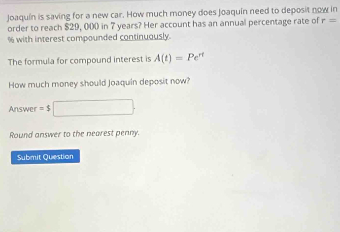 Joaquín is saving for a new car. How much money does Joaquín need to deposit now in 
order to reach $29, 000 in 7 years? Her account has an annual percentage rate of r=
% with interest compounded continuously. 
The formula for compound interest is A(t)=Pe^(rt)
How much money should Joaquín deposit now? 
Answer =$□. 
Round answer to the nearest penny. 
Submit Question