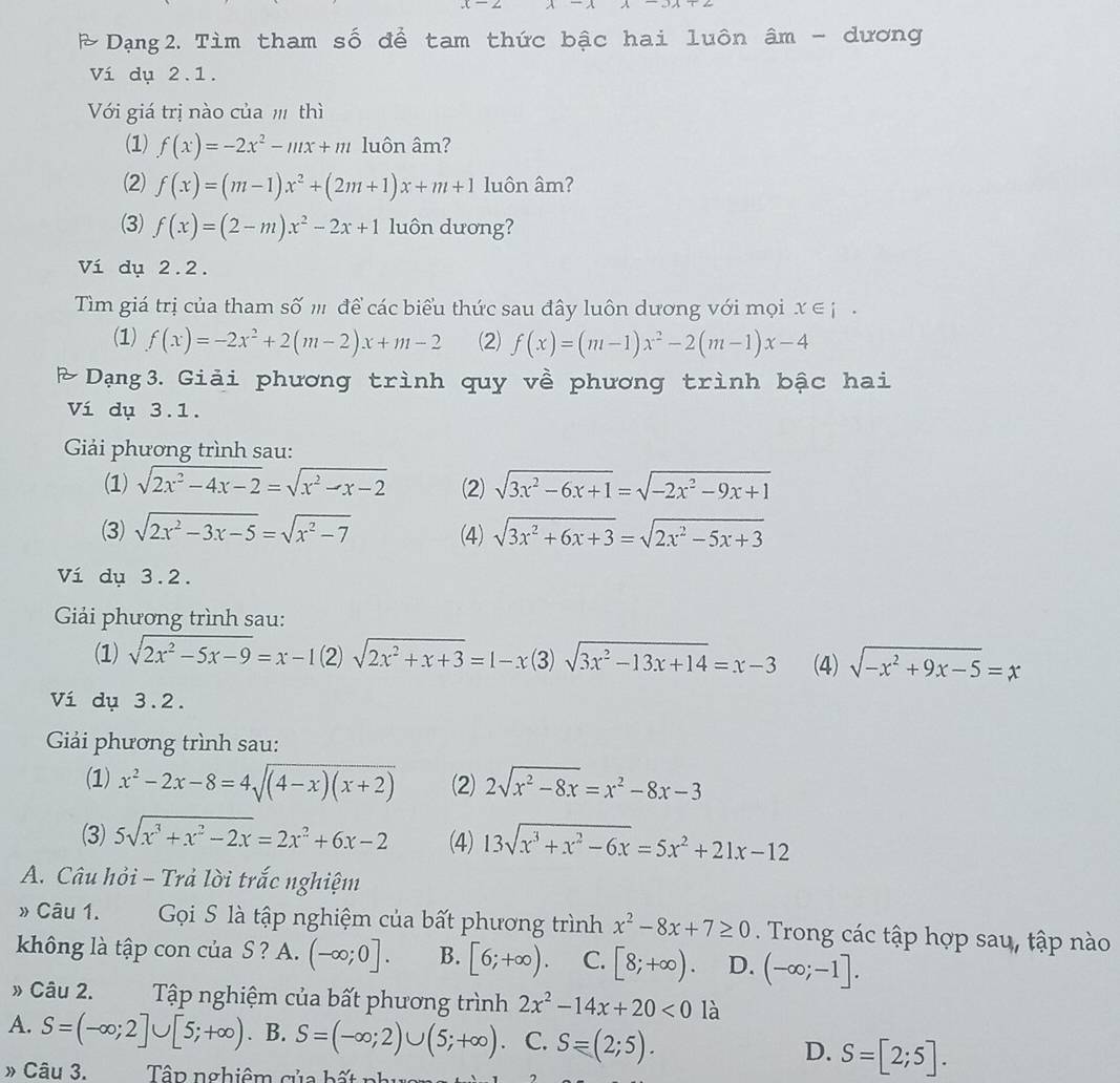 Dạng2. Tìm tham số để tam thức bậc hai luôn âm - dương
Ví dụ 2.1.
Với giá trị nào của  thì
(1) f(x)=-2x^2-mx+m luôn âm?
(2) f(x)=(m-1)x^2+(2m+1)x+m+1 luôn âm?
(3) f(x)=(2-m)x^2-2x+1 luôn dương?
Ví dụ 2.2.
Tìm giá trị của tham số '' để các biểu thức sau đây luôn dương với mọi x∈ i·
(1) f(x)=-2x^2+2(m-2)x+m-2 (2) f(x)=(m-1)x^2-2(m-1)x-4
Dạng3. Giải phương trình quy về phương trình bậc hai
Ví dụ 3.1.
Giải phương trình sau:
(1) sqrt(2x^2-4x-2)=sqrt(x^2-x-2) (2) sqrt(3x^2-6x+1)=sqrt(-2x^2-9x+1)
(3) sqrt(2x^2-3x-5)=sqrt(x^2-7) (4) sqrt(3x^2+6x+3)=sqrt(2x^2-5x+3)
Ví dụ 3.2.
Giải phương trình sau:
(1) sqrt(2x^2-5x-9)=x-1(2)sqrt(2x^2+x+3)=1-x 3 sqrt(3x^2-13x+14)=x-3 (4) sqrt(-x^2+9x-5)=x
Ví dụ 3.2.
Giải phương trình sau:
(1) x^2-2x-8=4sqrt((4-x)(x+2)) (2) 2sqrt(x^2-8x)=x^2-8x-3
(3) 5sqrt(x^3+x^2-2x)=2x^2+6x-2 (4) 13sqrt(x^3+x^2-6x)=5x^2+21x-12
A. Câu hỏi - Trả lời trắc nghiệm
Câu 1. Gọi S là tập nghiệm của bất phương trình x^2-8x+7≥ 0. Trong các tập hợp sau, tập nào
không là tập con của S ? A. (-∈fty ;0]. B. [6;+∈fty ). C. [8;+∈fty ). D. (-∈fty ;-1].
» Câu 2. Tập nghiệm của bất phương trình 2x^2-14x+20<0</tex> là
A. S=(-∈fty ;2]∪ [5;+∈fty ). B. S=(-∈fty ;2)∪ (5;+∈fty ) C. S=(2;5). D. S=[2;5].
» Câu 3.  Tập nghiêm của b ấ t n