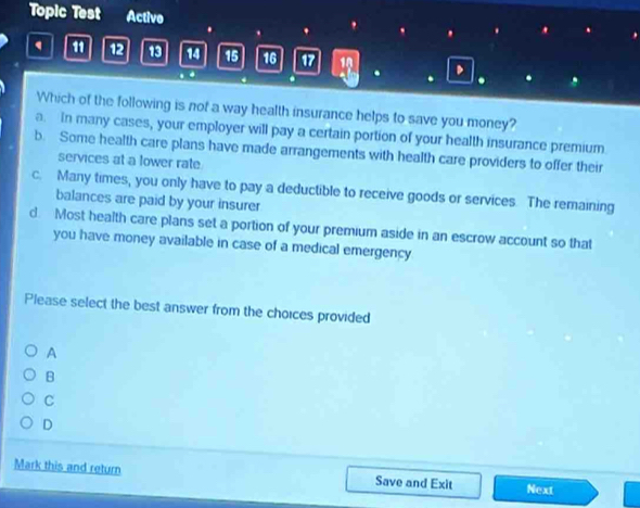 Topic Test Active
11 12 13 14 15 16 17 18 、 .
.
.
.
Which of the following is not a way health insurance helps to save you money?
a. In many cases, your employer will pay a certain portion of your health insurance premium
b. Some health care plans have made arrangements with health care providers to offer their
services at a lower rate
c. Many times, you only have to pay a deductible to receive goods or services. The remaining
balances are paid by your insurer
d. Most health care plans set a portion of your premium aside in an escrow account so that
you have money available in case of a medical emergency
Please select the best answer from the choices provided
A
B
C
D
Mark this and return Save and Exit Next