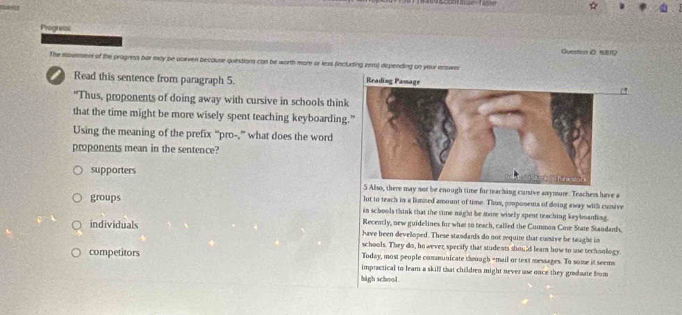 Progress
Question iD: 15812
The moverent of the progress bar may be uneven because questions con be worth more or less fincluding zern) depending on your answer
Read this sentence from paragraph 5.
“Thus, proponents of doing away with cursive in schools think
that the time might be more wisely spent teaching keyboarding.
Using the meaning of the prefix “pro-,” what does the word
proponents mean in the sentence?
supporters
o, there may not be enough time for teaching cursive anymore. Teachers have a
groups
lot to teach in a limited amount of time. Thus, proponents of doing away with cunive
in schools think that the time might be more wisely spent teaching keyboarding
Recently, new guidelines for what to teach, called the Common Core State Standards.
individuals have been developed. These standards do not require that cursive be taught in
schools. They do, ho wever, specify that students should lear how to use technology.
competitors Today, most people communicate through =mail or text messages. To some it seems
impractical to learn a skill that children might never use once they graduate from
high school.