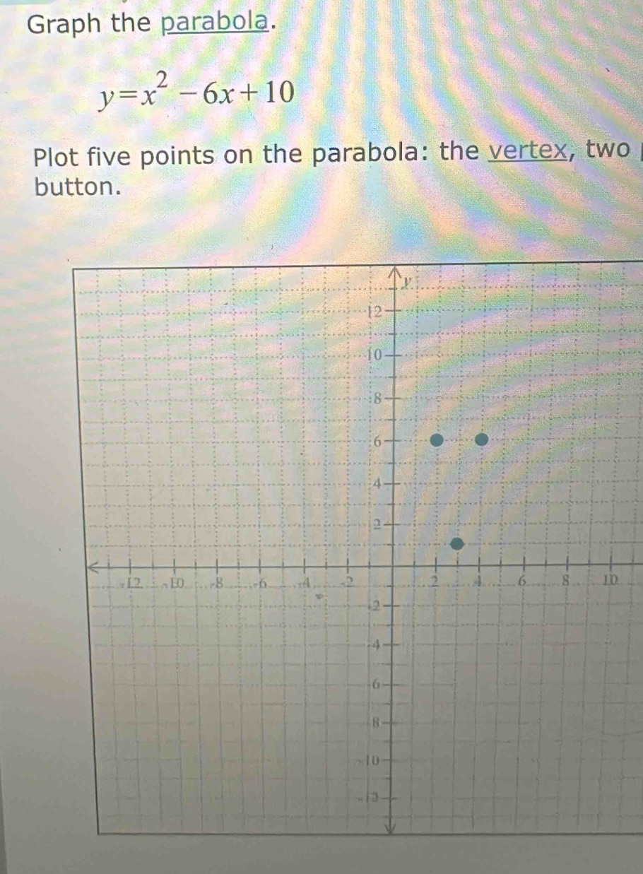 Graph the parabola.
y=x^2-6x+10
Plot five points on the parabola: the vertex, two 
button. 
0