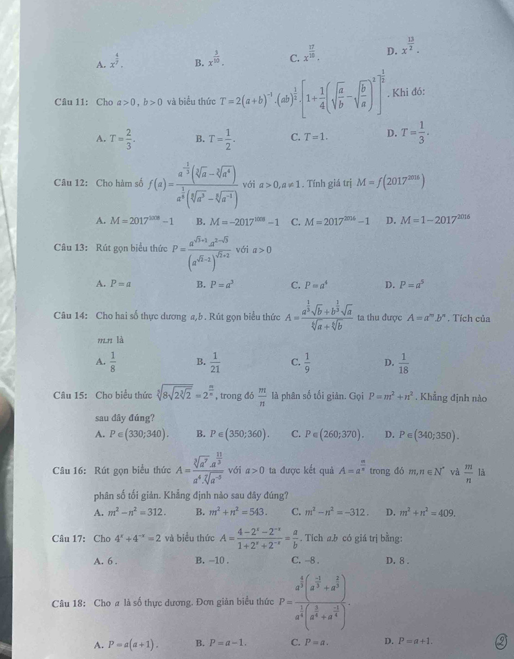 D. x^(frac 13)2.
A. x^(frac 4)7.
B. x^(frac 3)10.
C. x^(frac 17)10.
Câu 11: Cho a>0,b>0 và biểu thức T=2(a+b)^-1· (ab)^ 1/2 [1+ 1/4 (sqrt(frac a)b-sqrt(frac b)a)^2]^ 1/2 . Khi đó:
A. T= 2/3 . T= 1/2 .
B.
C. T=1.
D. T= 1/3 .
Câu 12: Cho hàm số f(a)=frac a^(-frac 1)3(sqrt[3](a)-sqrt[3](a^4))a^(frac 1)8(sqrt[6](a^3)-sqrt[6](a^(-1))) với a>0,a!= 1. Tính giá trị M=f(2017^(2016))
A. M=2017^(1008)-1 B. M=-2017^(1008)-1 C. M=2017^(2016)-1 D. M=1-2017^(2016)
Câu 13: Rút gọn biểu thức P=frac a^(sqrt(3)+1)· a^(2-sqrt(3))(a^(sqrt(2)-2))^sqrt(2)+2 với a>0
A. P=a B. P=a^3 C. P=a^4 D. P=a^5
Câu 14: Cho hai số thực dương a,b . Rút gọn biểu thức A=frac a^(frac 1)3sqrt(b)+b^(frac 1)3sqrt(a)sqrt[6](a)+sqrt[6](b) ta thu được A=a^m.b^n. Tích của
m.n là
A.  1/8   1/21   1/9   1/18 
B.
C.
D.
Câu 15: Cho biểu thức sqrt[5](8sqrt 2sqrt [3]2)=2^(frac m)n , trong đó  m/n  là phân số tối giản. Gọi P=m^2+n^2. Khẳng định nào
sau đây đúng?
A. P∈ (330;340). B. P∈ (350;360). C. P∈ (260;370). D. P∈ (340;350).
Câu 16: Rút gọn biểu thức A=frac sqrt[3](a^7)· a^(frac 11)3a^4· sqrt[7](a^(-5)) với a>0 ta được kết quả A=a^(frac m)n trong đó m,n∈ N^* và  m/n  là
phân số tối giản. Khẳng định nào sau đây đúng?
A. m^2-n^2=312. B. m^2+n^2=543. C. m^2-n^2=-312. D. m^2+n^2=409.
Câu 17: Cho 4^x+4^(-x)=2 và biểu thức A= (4-2^x-2^(-x))/1+2^x+2^(-x) = a/b . Tích a.b có giá trị bằng:
A. 6 . B. -10 . C. -8 . D. 8 .
Câu 18: Cho a là số thực dương. Đơn giản biểu thức P=frac a^(frac 4)3(a^(frac -3)3+a^(frac 2)3)a^(frac 1)3(a^(frac 3)3+a^(frac -3)4).
A. P=a(a+1). B. P=a-1. C. P=a. D. P=a+1.