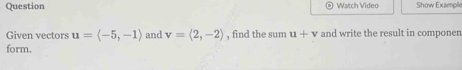 Question Watch Video Show Example 
Given vectors u=langle -5,-1rangle and v=langle 2,-2rangle , find the sum u+v and write the result in componen 
form.