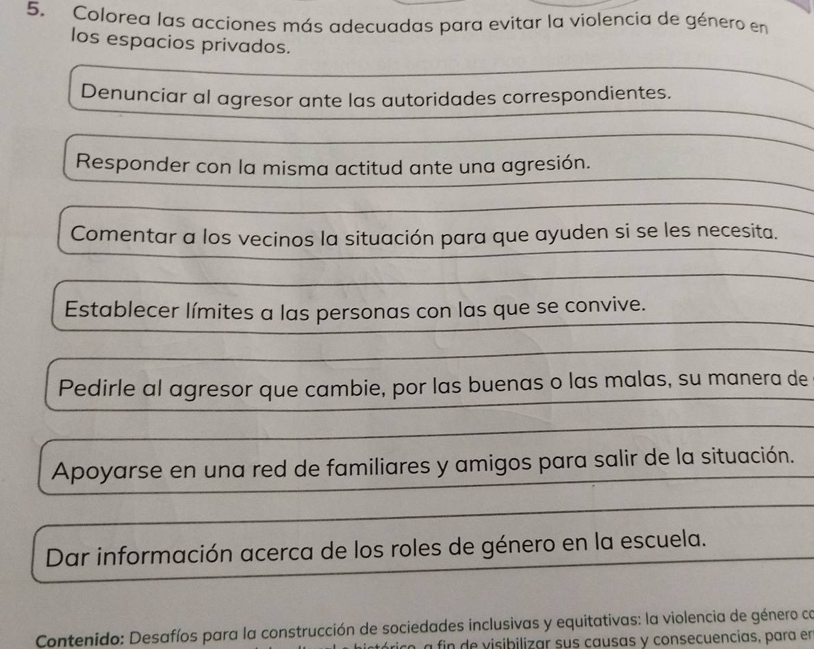 Colorea las acciones más adecuadas para evitar la violencia de género en
los espacios privados.
Denunciar al agresor ante las autoridades correspondientes.
Responder con la misma actitud ante una agresión.
Comentar a los vecinos la situación para que ayuden si se les necesita.
Establecer límites a las personas con las que se convive.
Pedirle al agresor que cambie, por las buenas o las malas, su manera de
Apoyarse en una red de familiares y amigos para salir de la situación.
Dar información acerca de los roles de género en la escuela.
Contenido: Desafíos para la construcción de sociedades inclusivas y equitativas: la violencia de género ca
a fin de visibilizar sus causas y consecuencias, para en