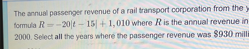 The annual passenger revenue of a rail transport corporation from the y
formula R=-20|t-15|+1 , 010 where R is the annual revenue in
2000. Select all the years where the passenger revenue was $930 milli