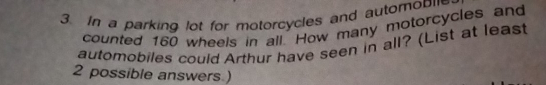 In a parking lot for motorcycles and automobie 
counted 160 wheels in all. How many motorcycles and 
automobiles could Arthur have seen in all? (List at least
2 possible answers )