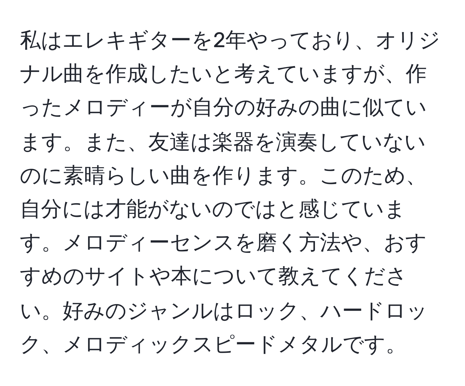 私はエレキギターを2年やっており、オリジナル曲を作成したいと考えていますが、作ったメロディーが自分の好みの曲に似ています。また、友達は楽器を演奏していないのに素晴らしい曲を作ります。このため、自分には才能がないのではと感じています。メロディーセンスを磨く方法や、おすすめのサイトや本について教えてください。好みのジャンルはロック、ハードロック、メロディックスピードメタルです。