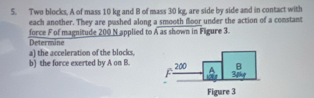 Two blocks, A of mass 10 kg and B of mass 30 kg, are side by side and in contact with 
each another. They are pushed along a smooth floor under the action of a constant 
force F of magnitude 200 N applied to A as shown in Figure 3. 
Determine 
a) the acceleration of the blocks, 
b) the force exerted by A on B. 
Figure 3