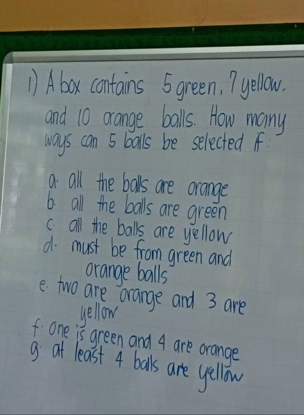 Abox contains 5green, yellow.
and 10 orange balls. How many
ways can 5 balls be selected if
a all the balls are orange
6. all the balls are green
c.all the balls are yellow
d must be from green and
orange balls
e two are orange and 3 are
yellow
f one is green and 4 are orange
g at least 4 balls are yellow