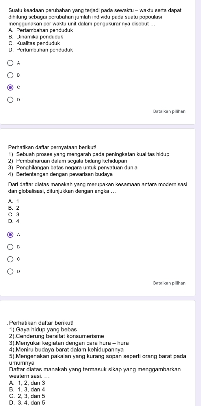 Suatu keadaan perubahan yang terjadi pada sewaktu - waktu serta dapat
dihitung sebagai perubahan jumlah individu pada suatu popoulasi
menggunakan per waktu unit dalam pengukurannya disebut ...
A. Pertambahan penduduk
B. Dinamika penduduk
C. Kualitas penduduk
D. Pertumbuhan penduduk
A
B
C
D
Batalkan pilihan
Perhatikan daftar pernyataan berikut!
1) Sebuah proses yang mengarah pada peningkatan kualitas hidup
2) Pembaharuan dalam segala bidang kehidupan
3) Penghilangan batas negara untuk penyatuan dunia
4) Bertentangan dengan pewarisan budaya
Dari daftar diatas manakah yang merupakan kesamaan antara modernisasi
dan globalisasi, ditunjukkan dengan angka ...
A. 1
B. 2
C. 3
D. 4
A
B
C
D
Batalkan pilihan
Perhatikan daftar berikut!
1).Gaya hidup yang bebas
2).Cenderung bersifat konsumerisme
3).Menyukai kegiatan dengan cara hura - hura
4).Meniru budaya barat dalam kehidupannya
5).Mengenakan pakaian yang kurang sopan seperti orang barat pada
umumnya
Daftar diatas manakah yang termasuk sikap yang menggambarkan
westernisasi. ...
A. 1, 2, dan 3
B. 1, 3, dan 4
C. 2, 3, dan 5
D. 3. 4, dan 5