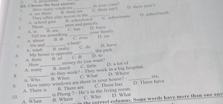 A. polceman
III. Choose the best answer. in your class?
ξ. How many windows _C. there isn’t
D. there aren't
A. are there B. there are
2. They often play soccer in the _ D. schoolwork
C. schoolmate
A. school gate
3. Those _pens and pencils. B. schoolyard
A. is B. are C. has D. have
4. Tell me something _your family.
A. about B. φ C. over D. on
5. Go and _a bath! D. have
A. wash B. make C. do
6. My house is opposite _the park.
A. from B. of
7. How _money do you want? C. φ D. to
A. many B. much C. little D. a lot of
8.
do they work? - They work in a big hospital.
A. Who B. When C. What D. Where
9. How many windows are there in your house? - _six.
A. There is B. There are C. There has D. There have
is Phong ? - He's in the living room.
10. _C. Who D. What
in the correct columns. Some words have more than one ans
A. When B. Where