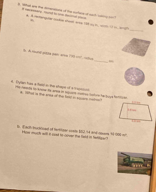 What are the dimensions of the surface of each baking pan? 
If necessary, round to one decimal place. 
in. 
a. A rectangular cookie sheet: area 198 sq in., width 12 in.., length 
_ 
b. A round pizza pan: area 730cm^2 , radius_ cm
4. Dylan has a field in the shape of a trapezoid. 
He needs to know its area in square metres before he buys fertilizer. 
a. What is the area of the field in square metres? 
b. Each truckload of fertilizer costs $52.14 and covers 10000m^2. 
How much will it cost to cover the field in fertilizer?