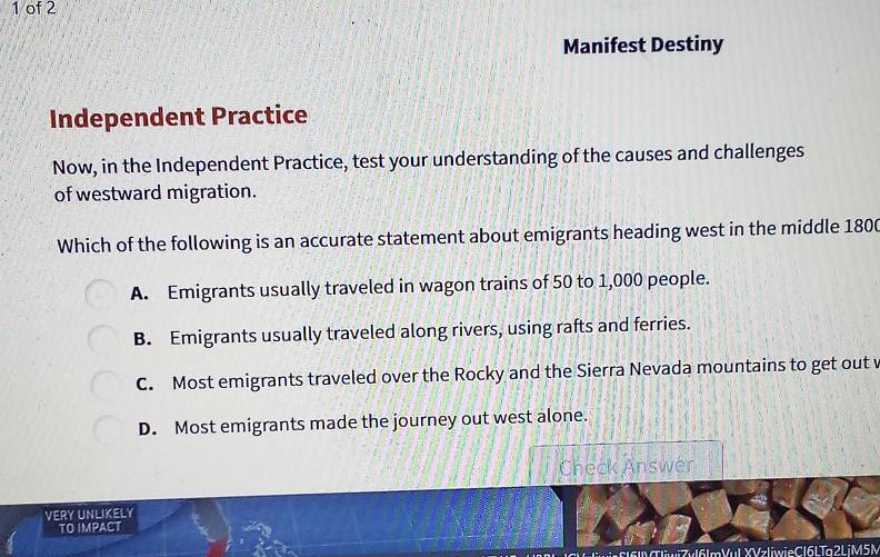 of 2
Manifest Destiny
Independent Practice
Now, in the Independent Practice, test your understanding of the causes and challenges
of westward migration.
Which of the following is an accurate statement about emigrants heading west in the middle 1800
A. Emigrants usually traveled in wagon trains of 50 to 1,000 people.
B. Emigrants usually traveled along rivers, using rafts and ferries.
C. Most emigrants traveled over the Rocky and the Sierra Nevada mountains to get out v
D. Most emigrants made the journey out west alone.
Check Answer
VERY UNLIKELY
TO IMPACT
Tr161MTliwiZvl6lmVul XVzliwieCl6LTa2LiM5N