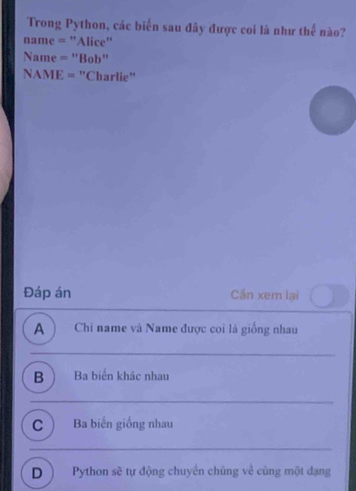 Trong Python, các biến sau đây được coi là như thế nào?
name = "Alice"
Name = "Bob"
NAME = "Charlie"
Đáp án Cần xem lại
A ) Chỉ name và Name được coi là giống nhau
B  Ba biến khác nhau
C  Ba biến giống nhau
D) Python sẽ tự động chuyển chúng về cùng một đạng