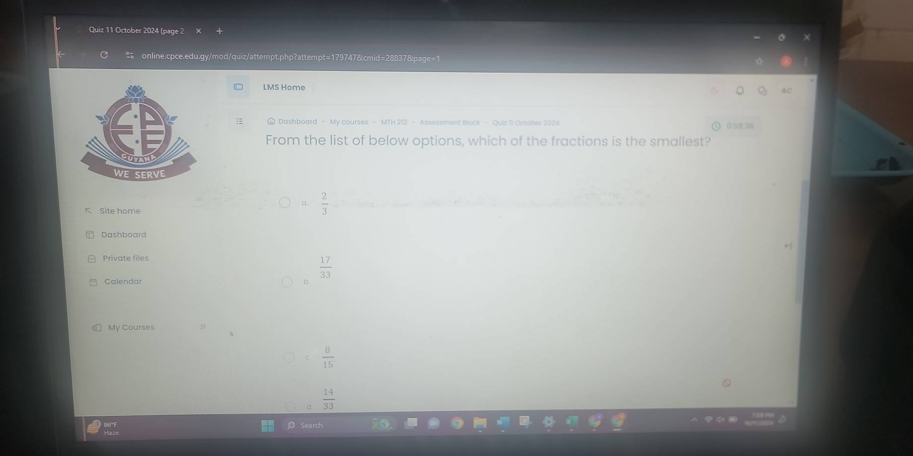 October 2024 (page 2
online.cpce.edu.gy/mod/quiz/attempt.php?attempt=179747&cmid=28837&page=1
LMS Home
AC
Dashboard - My courses - MTH 212 - Assessment Block - Quiz 11 October 2024 0:58:36
From the list of below options, which of the fractions is the smallest?
a.  2/3 
K Site home
Dashboard
Private files
 17/33 
Calendar D.
My Courses
 8/15 
 14/33 
Search