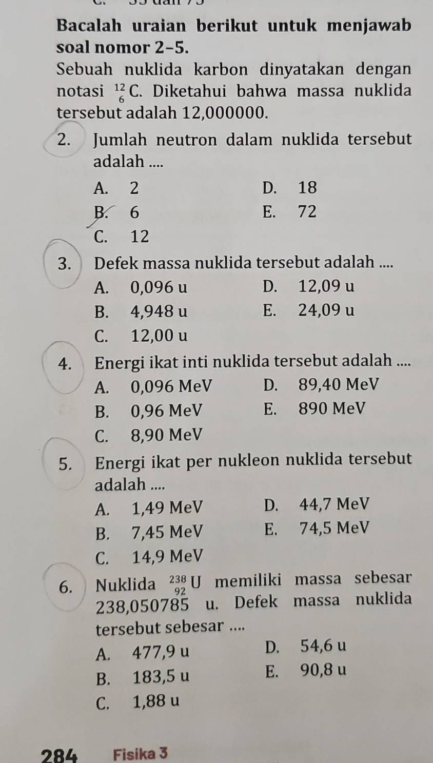 Bacalah uraian berikut untuk menjawab
soal nomor 2-5.
Sebuah nuklida karbon dinyatakan dengan
notasi _6^(12)C. Diketahui bahwa massa nuklida
tersebut adalah 12,000000.
2. Jumlah neutron dalam nuklida tersebut
adalah ....
A. 2 D. 18
B. 6 E. 72
C. 12
3. Defek massa nuklida tersebut adalah ....
A. 0,096 u D. 12,09 u
B. 4,948 u E. 24,09 u
C. 12,00 u
4. Energi ikat inti nuklida tersebut adalah ....
A. 0,096 MeV D. 89,40 MeV
B. 0,96 MeV E. 890 MeV
C. 8,90 MeV
5. Energi ikat per nukleon nuklida tersebut
adalah ....
A. 1,49 MeV D. 44,7 MeV
B. 7,45 MeV E. 74,5 MeV
C. 14,9 MeV
6. Nuklida _(92)^(238)U memiliki massa sebesar
238,050785 u. Defek massa nuklida
tersebut sebesar ....
A. 477,9 u D. 54,6 u
B. 183,5 u E. 90,8 u
C. 1,88 u
284 Fisika 3