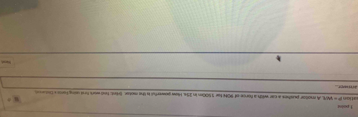 ation P=W/t. A motor pushes a car with a force of 90N for 1500m in 25s. How powerful is the motor. (Hint: find work first using Forcex Distance). 
answer... 
Next
