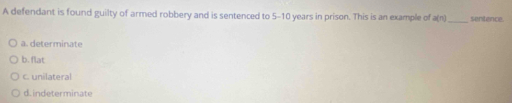 A defendant is found guilty of armed robbery and is sentenced to 5-10 years in prison. This is an example of a(n) _ sentence.
a. determinate
b. flat
c. unilateral
d. indeterminate