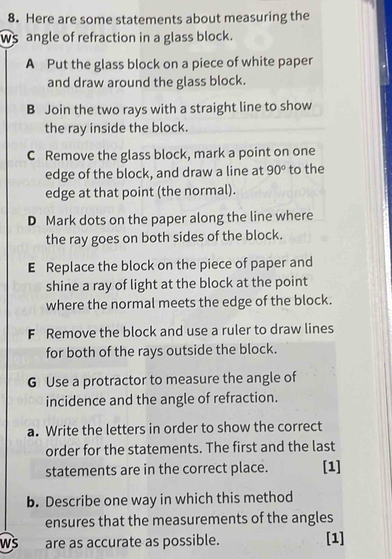 Here are some statements about measuring the 
ws angle of refraction in a glass block. 
A Put the glass block on a piece of white paper 
and draw around the glass block. 
B Join the two rays with a straight line to show 
the ray inside the block. 
C Remove the glass block, mark a point on one 
edge of the block, and draw a line at 90° to the 
edge at that point (the normal). 
D Mark dots on the paper along the line where 
the ray goes on both sides of the block. 
E Replace the block on the piece of paper and 
shine a ray of light at the block at the point 
where the normal meets the edge of the block. 
F Remove the block and use a ruler to draw lines 
for both of the rays outside the block. 
G Use a protractor to measure the angle of 
incidence and the angle of refraction. 
a. Write the letters in order to show the correct 
order for the statements. The first and the last 
statements are in the correct place. [1] 
b. Describe one way in which this method 
ensures that the measurements of the angles 
ws are as accurate as possible. [1]