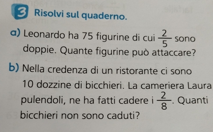 Risolvi sul quaderno. 
α) Leonardo ha 75 figurine di cui  2/5  sono 
doppie. Quante figurine può attaccare? 
b) Nella credenza di un ristorante ci sono
10 dozzine di bicchieri. La cameriera Laura 
pulendoli, ne ha fatti cadere i  2/8 . Quanti 
bicchieri non sono caduti?