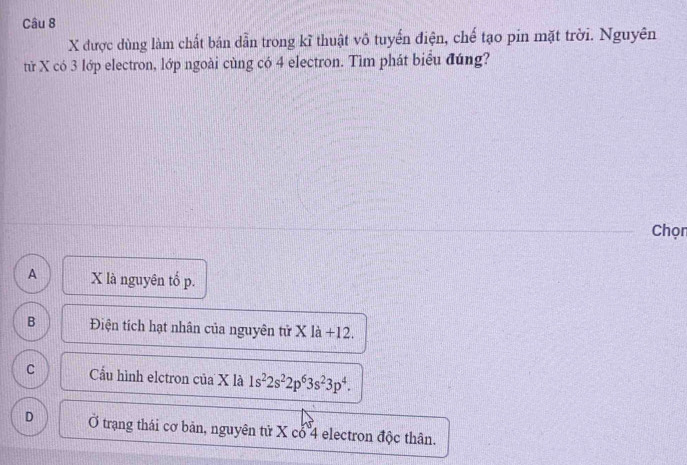 được dùng làm chất bán dẫn trong kĩ thuật vô tuyển điện, chế tạo pin mặt trời. Nguyên
tử X có 3 lớp electron, lớp ngoài cùng có 4 electron. Tìm phát biểu đúng?
Chọn
A X là nguyên tố p.
B Điện tích hạt nhân của nguyên tử X là +12.
C Cầu hình elctron của X là 1s^22s^22p^63s^23p^4.
D Ở trạng thái cơ bản, nguyên tử X cổ 4 electron độc thân.