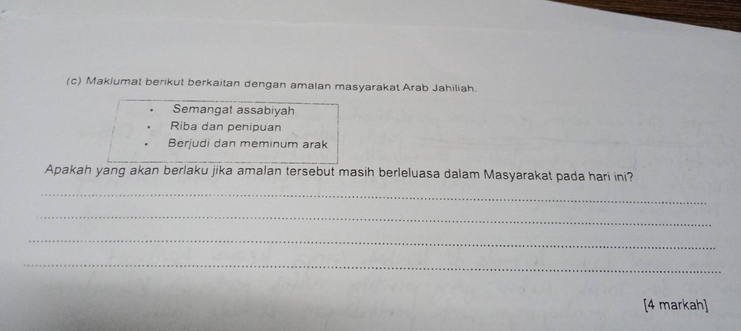 Maklumat berikut berkaitan dengan amalan masyarakat Arab Jahiliah. 
Semangat assabiyah 
Riba dan penipuan 
Berjudi dan meminum arak 
Apakah yang akan berlaku jika amalan tersebut masih berleluasa dalam Masyarakat pada hari ini? 
_ 
_ 
_ 
_ 
[4 markah]