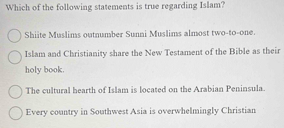 Which of the following statements is true regarding Islam?
Shiite Muslims outnumber Sunni Muslims almost two-to-one.
Islam and Christianity share the New Testament of the Bible as their
holy book.
The cultural hearth of Islam is located on the Arabian Peninsula.
Every country in Southwest Asia is overwhelmingly Christian