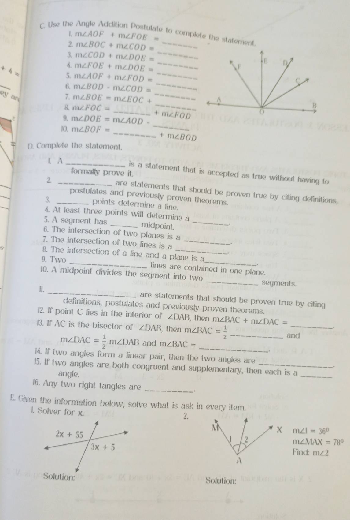 Use the
1. m∠ AOF+m∠ FOE= e to complete the statement.
2. m∠ BOC+m∠ COD= _
3. m∠ COD+m∠ DOE= __
+4=
_
4 m∠ FOE+m∠ DOE=
_
5. m∠ AOF+m∠ FOD=
_
_
6. m∠ BOD-m∠ COD=
_
ey ar
7. m∠ BOE=m∠ EOC+
8. m∠ FOC=
E
_
9. m∠ DOE=m∠ AOD- _ +m∠ FOD
10. m∠ BOF=
_ +m∠ BOD
D. Complete the statement.
1. A
formally prove it.
_
_is a statement that is accepted as true without having to 
2._
are statements that should be proven true by citing definitions,
postulates and previously proven theorems.
3._
points determine a line.
4. At least three points will determine a
5. A segment has _midpoint._
6. The intersection of two planes is a
7. The intersection of two lines is a_
8. The intersection of a line and a plane is a
9. Two _lines are contained in one plane.
_
10. A midpoint divides the segment into two
segments.
I. _are statements that should be proven true by citing 
definitions, postulates and previously proven theorems.
l2. If point C lies in the interior of ∠ DAB , then m∠ BAC+m∠ DAC=
l3. If AC is the bisector of ∠ DAB , then m∠ BAC= 1/2  _
_
and
m∠ DAC= 1/2 m∠ DAB and m∠ BAC= _
14. If two angles form a linear pair, then the two angles are
.
15. If two angles are both congruent and supplementary, then each is a_
angle.
16. Any two right tangles are _.
E. Given the information below, solve what is ask in every item.
1. Solver for x.
2.
m∠ 1=36°
m∠ MAX=78°
Find: m∠ 2
Solution: Solution: