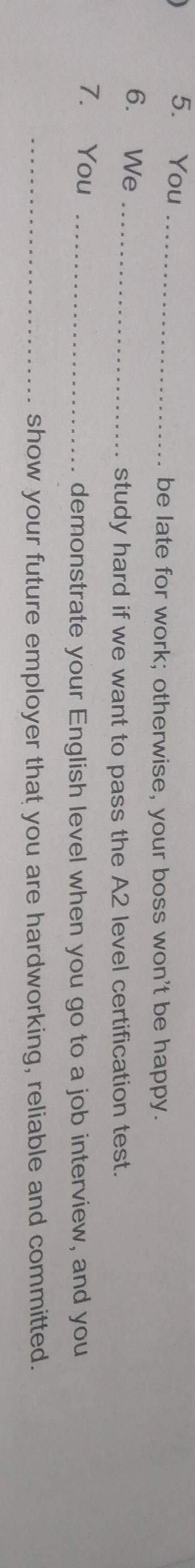 You_ 
be late for work; otherwise, your boss won't be happy. 
6. We_ 
study hard if we want to pass the A2 level certification test. 
7. You_ 
demonstrate your English level when you go to a job interview, and you 
_show your future employer that you are hardworking, reliable and committed.
