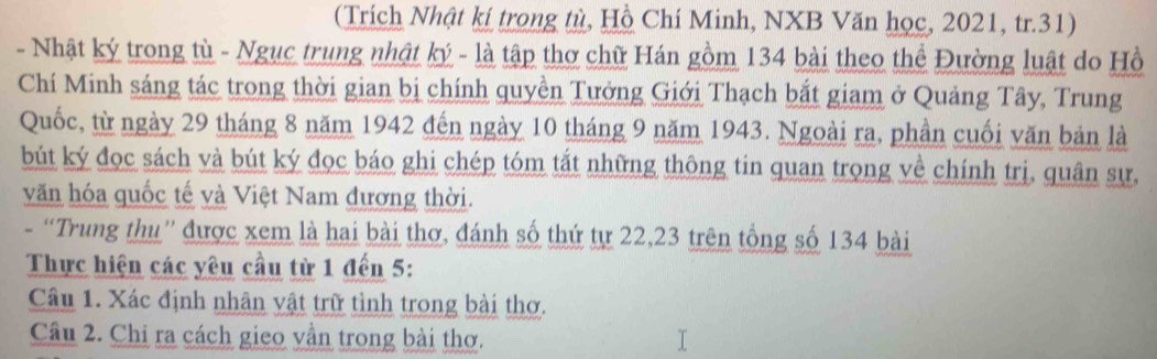 (Trích Nhật kí trong tù, Hồ Chí Minh, NXB Văn học, 2021, tr. 31) 
- Nhật ký trong tù - Ngục trung nhật ký - là tập thơ chữ Hán gồm 134 bài theo thể Đường luật do Hồ 
Chí Minh sáng tác trong thời gian bị chính quyền Tưởng Giới Thạch bắt giam ở Quảng Tây, Trung 
Quốc, từ ngày 29 tháng 8 năm 1942 đến ngày 10 tháng 9 năm 1943. Ngoài ra, phần cuối văn bản là 
bút ký đọc sách và bút ký đọc báo ghi chép tóm tắt những thông tin quan trọng về chính trị, quân sự, 
văn hóa quốc tế và Việt Nam đương thời. 
- “Trung thu” được xem là hai bài thơ, đánh số thứ tự 22, 23 trên tổng số 134 bài 
Thực hiện các yêu cầu từ 1 đến 5 : 
Câu 1. Xác định nhân vật trữ tình trong bài thơ. 
Câu 2. Chi ra cách gieo vần trong bài thơ.