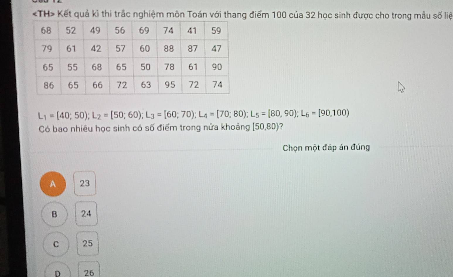 Kết quả kì thi trắc nghiệm môn Toán với thang điểm 100 của 32 học sinh được cho trong mẫu số liệ
L_1=[40;50); L_2=[50;60); L_3=[60;70); L_4=[70;80); L_5=[80,90); L_6=[90,100)
Có bao nhiêu học sinh có số điểm trong nửa khoảng [50,80) 2
Chọn một đáp án đúng
A 23
B 24
C 25
D 26