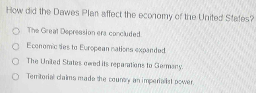 How did the Dawes Plan affect the economy of the United States?
The Great Depression era concluded.
Economic ties to European nations expanded.
The United States owed its reparations to Germany.
Territorial claims made the country an imperialist power.