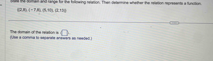 State the domain and range for the following relation. Then determine whether the relation represents a function.
 (2,8),(-7,8),(5,10),(2,13)
The domain of the relation is  □. 
(Use a comma to separate answers as needed.)