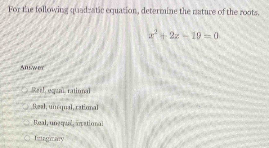 For the following quadratic equation, determine the nature of the roots.
x^2+2x-19=0
Answer
Real, equal, rational
Real, unequal, rational
Real, unequal, irrational
Imaginary