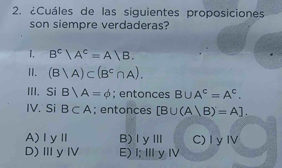 ¿Cuáles de las siguientes proposiciones
son siempre verdaderas?
1. B^c|A^c=A|B. 
I. (B|A)⊂ (B^C∩ A). 
III. Si B∩ A=phi; entonces B∪ A^c=A^c. 
IV. Si B⊂ A; entonces [B∪ (A|B)'=A].
A)ⅠyⅡ B)ⅠyⅢ C) I y IV
D)ⅢyⅣ E) I; Ⅲ y I