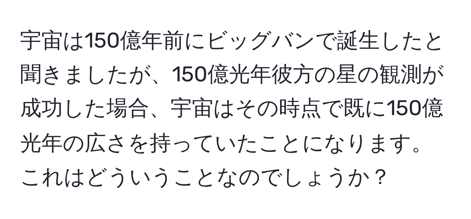 宇宙は150億年前にビッグバンで誕生したと聞きましたが、150億光年彼方の星の観測が成功した場合、宇宙はその時点で既に150億光年の広さを持っていたことになります。これはどういうことなのでしょうか？