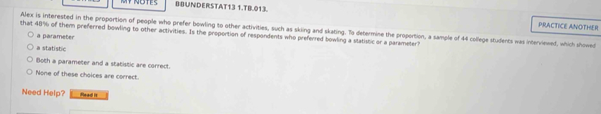 BBUNDERSTAT13 1.TB.013. PRACTICE ANOTHER
Alex is interested in the proportion of people who prefer bowling to other activities, such as skiing and skating. To determine the proportion, a sample of 44 college students was interviewed, which showed
that 48% of them preferred bowling to other activities. Is the proportion of respondents who preferred bowling a statistic or a parameter?
a parameter
a statistic
Both a parameter and a statistic are correct.
None of these choices are correct.
Need Help? Read it