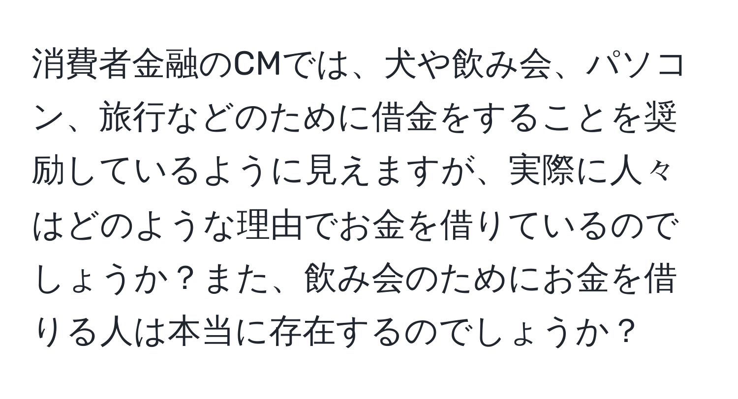 消費者金融のCMでは、犬や飲み会、パソコン、旅行などのために借金をすることを奨励しているように見えますが、実際に人々はどのような理由でお金を借りているのでしょうか？また、飲み会のためにお金を借りる人は本当に存在するのでしょうか？