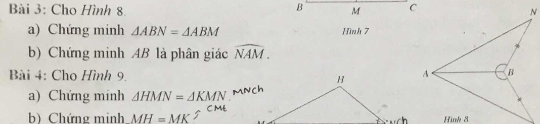 Cho Hình 8. B M
a) Chứng minh △ ABN=△ ABM Hình 7 
b) Chứng minh AB là phân giác widehat NAM. 
Bài 4: Cho Hình 9. 
a) Chứng minh △ HMN=△ KMN
b) Chứng minh MH=MK 5 CMt